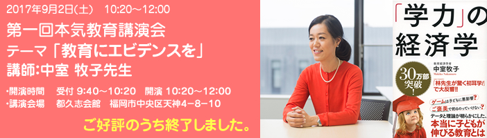 第一回本気教育講演会 テーマ「教育にエビデンスを」講師 中室牧子先生 >詳細・お申込みはこちらをご覧ください。